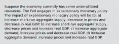 Suppose the economy currently has some underutilized resources. The Fed engages in expansionary monetary policy. The impact of expansionary monetary policy will be to: a) increase​ short-run aggregate​ supply, decrease in prices and decrease in real GDP. b) increase​ short-run aggregate​ supply, decrease prices and increase real GDP. c) increase aggregate​ demand, increase prices and decrease real GDP. d) increase aggregate​ demand, increase prices and increase real GDP.