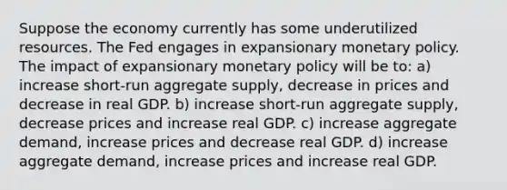 Suppose the economy currently has some underutilized resources. The Fed engages in expansionary monetary policy. The impact of expansionary monetary policy will be to: a) increase​ short-run aggregate​ supply, decrease in prices and decrease in real GDP. b) increase​ short-run aggregate​ supply, decrease prices and increase real GDP. c) increase aggregate​ demand, increase prices and decrease real GDP. d) increase aggregate​ demand, increase prices and increase real GDP.