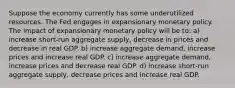 Suppose the economy currently has some underutilized resources. The Fed engages in expansionary monetary policy. The impact of expansionary monetary policy will be to: a) increase​ short-run aggregate​ supply, decrease in prices and decrease in real GDP. b) increase aggregate​ demand, increase prices and increase real GDP. c) increase aggregate​ demand, increase prices and decrease real GDP. d) increase​ short-run aggregate​ supply, decrease prices and increase real GDP.