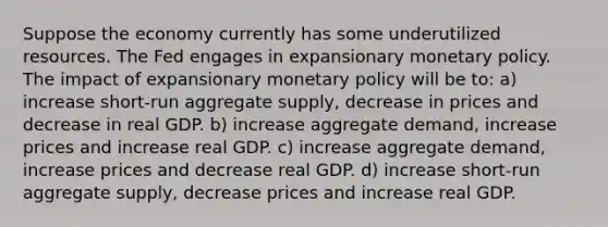 Suppose the economy currently has some underutilized resources. The Fed engages in expansionary monetary policy. The impact of expansionary monetary policy will be to: a) increase​ short-run aggregate​ supply, decrease in prices and decrease in real GDP. b) increase aggregate​ demand, increase prices and increase real GDP. c) increase aggregate​ demand, increase prices and decrease real GDP. d) increase​ short-run aggregate​ supply, decrease prices and increase real GDP.