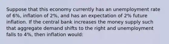 Suppose that this economy currently has an <a href='https://www.questionai.com/knowledge/kh7PJ5HsOk-unemployment-rate' class='anchor-knowledge'>unemployment rate</a> of 6%, inflation of 2%, and has an expectation of 2% future inflation. If the central bank increases the money supply such that aggregate demand shifts to the right and unemployment falls to 4%, then inflation would: