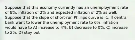 Suppose that this economy currently has an unemployment rate of 8%, inflation of 2% and expected inflation of 2% as well. Suppose that the slope of short-run Phillips curve is -1. If central bank want to lower the unemployment rate to 6%, inflation would have to A) increase to 4%. B) decrease to 0%. C) increase to 2%. D) stay put