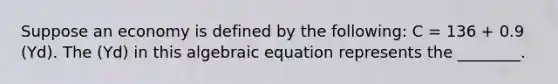 Suppose an economy is defined by the following: C = 136 + 0.9 (Yd). The (Yd) in this algebraic equation represents the ________.