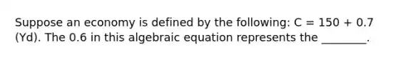 Suppose an economy is defined by the following: C = 150 + 0.7 (Yd). The 0.6 in this algebraic equation represents the ________.