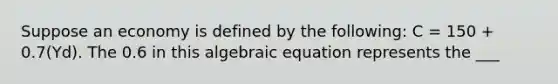 Suppose an economy is defined by the following: C = 150 + 0.7(Yd). The 0.6 in this algebraic equation represents the ___