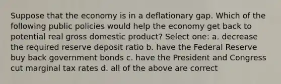 Suppose that the economy is in a deflationary gap. Which of the following public policies would help the economy get back to potential real gross domestic product? Select one: a. decrease the required reserve deposit ratio b. have the Federal Reserve buy back government bonds c. have the President and Congress cut marginal tax rates d. all of the above are correct