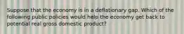 Suppose that the economy is in a deflationary gap. Which of the following public policies would help the economy get back to potential real gross domestic product?