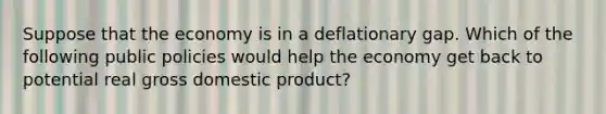 Suppose that the economy is in a deflationary gap. Which of the following public policies would help the economy get back to potential real gross domestic product?