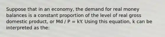 Suppose that in an economy, the demand for real money balances is a constant proportion of the level of real gross domestic product, or Md / P = kY. Using this equation, k can be interpreted as the: