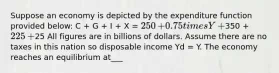 Suppose an economy is depicted by the expenditure function provided​ below: C​ + G​ + I​ + X​ = ​250 ​+ 0.75 times Y ​+ ​350 ​+ ​225 ​+ ​25 All figures are in billions of dollars. Assume there are no taxes in this nation so disposable income Yd​ = Y. The economy reaches an equilibrium at___