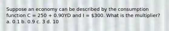 Suppose an economy can be described by the consumption function C = 250 + 0.90YD and I = 300. What is the multiplier? a. 0.1 b. 0.9 c. 3 d. 10