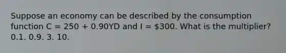 Suppose an economy can be described by the consumption function C = 250 + 0.90YD and I = 300. What is the multiplier? 0.1. 0.9. 3. 10.