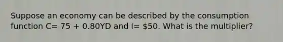 Suppose an economy can be described by the consumption function C= 75 + 0.80YD and I= 50. What is the multiplier?