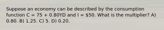 Suppose an economy can be described by the consumption function C = 75 + 0.80YD and I = 50. What is the multiplier? A) 0.80. B) 1.25. C) 5. D) 0.20.