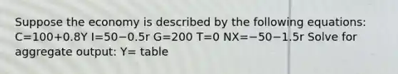 Suppose the economy is described by the following​ equations: C=100+0.8Y I=50−0.5r G=200 T=0 NX=−50−1.5r Solve for aggregate​ output: ​Y= table