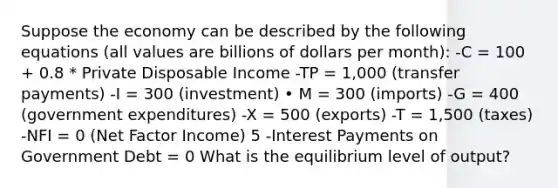 Suppose the economy can be described by the following equations (all values are billions of dollars per month): -C = 100 + 0.8 * Private Disposable Income -TP = 1,000 (transfer payments) -I = 300 (investment) • M = 300 (imports) -G = 400 (government expenditures) -X = 500 (exports) -T = 1,500 (taxes) -NFI = 0 (Net Factor Income) 5 -Interest Payments on Government Debt = 0 What is the equilibrium level of output?