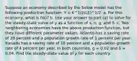 Suppose an economy described by the Solow model has the following production function: Y = K^1/2(LE)^1/2. a. For this economy, what is f(k)? b. Use your answer to part (a) to solve for the steady-state value of y as a function of s, n, g, and δ. c. Two neighboring economies have the above production function, but they have different parameter values. Atlantis has a saving rate of 28 percent and a population growth rate of 1 percent per year. Xanadu has a saving rate of 10 percent and a population growth rate of 4 percent per year. In both countries, g = 0.02 and δ = 0.04. Find the steady-state value of y for each country.