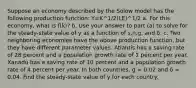 Suppose an economy described by the Solow model has the following production function: Y=K^1/2(LE)^1/2 a. For this economy, what is f(k)? b. Use your answer to part (a) to solve for the steady-state value of y as a function of s,n,g, and δ. c. Two neighboring economies have the above production function, but they have different parameter values. Atlantis has a saving rate of 28 percent and a population growth rate of 1 percent per year. Xanadu has a saving rate of 10 percent and a population growth rate of 4 percent per year. In both countries, g = 0.02 and δ = 0.04. Find the steady-state value of y for each country.