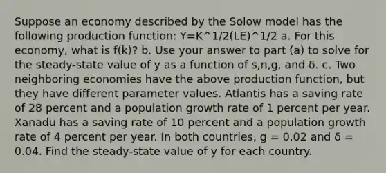 Suppose an economy described by the Solow model has the following production function: Y=K^1/2(LE)^1/2 a. For this economy, what is f(k)? b. Use your answer to part (a) to solve for the steady-state value of y as a function of s,n,g, and δ. c. Two neighboring economies have the above production function, but they have different parameter values. Atlantis has a saving rate of 28 percent and a population growth rate of 1 percent per year. Xanadu has a saving rate of 10 percent and a population growth rate of 4 percent per year. In both countries, g = 0.02 and δ = 0.04. Find the steady-state value of y for each country.