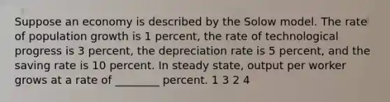 Suppose an economy is described by the Solow model. The rate of population growth is 1 percent, the rate of technological progress is 3 percent, the depreciation rate is 5 percent, and the saving rate is 10 percent. In steady state, output per worker grows at a rate of ________ percent. 1 3 2 4