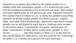 Suppose an economy described by the Solow model is in a steady state with population growth n of 1.8 percent per year and technological progress g of 1.8 percent per year. Total output and total capital grow at 3.6 percent per year. Suppose further th the capital share of output is 1/3 . a.Using the growth-accounting equation to divide output growth into three sources—capital, labor, and total factor productivity—determine how much output growth can be attributed to each source. (Indicate your answer to the tenths place.) Contribution of capital: Contribution of labor: Contribution of total factor productivity growth: b. The results ____________ the data shown in Table 11-1 in the text for the United States for 1960-2022. (Let the criterion for "matching" be within 2 or 3 tenths of a percent for each estimate.)