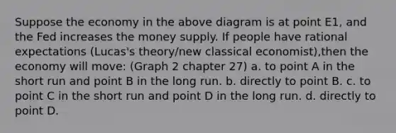 Suppose the economy in the above diagram is at point E1, and the Fed increases the money supply. If people have rational expectations (Lucas's theory/new classical economist),then the economy will move: (Graph 2 chapter 27) a. to point A in the short run and point B in the long run. b. directly to point B. c. to point C in the short run and point D in the long run. d. directly to point D.