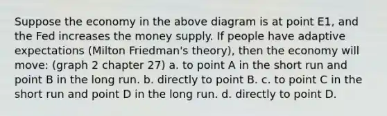 Suppose the economy in the above diagram is at point E1, and the Fed increases the money supply. If people have adaptive expectations (Milton Friedman's theory), then the economy will move: (graph 2 chapter 27) a. to point A in the short run and point B in the long run. b. directly to point B. c. to point C in the short run and point D in the long run. d. directly to point D.