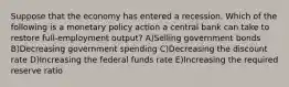 Suppose that the economy has entered a recession. Which of the following is a monetary policy action a central bank can take to restore full-employment output? A)Selling government bonds B)Decreasing government spending C)Decreasing the discount rate D)Increasing the federal funds rate E)Increasing the required reserve ratio