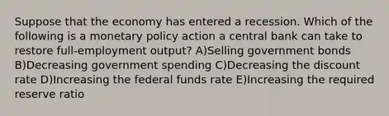 Suppose that the economy has entered a recession. Which of the following is a <a href='https://www.questionai.com/knowledge/kEE0G7Llsx-monetary-policy' class='anchor-knowledge'>monetary policy</a> action a central bank can take to restore full-employment output? A)Selling government bonds B)Decreasing government spending C)Decreasing the discount rate D)Increasing the federal funds rate E)Increasing the required reserve ratio