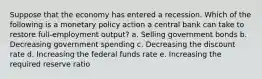 Suppose that the economy has entered a recession. Which of the following is a monetary policy action a central bank can take to restore full-employment output? a. Selling government bonds b. Decreasing government spending c. Decreasing the discount rate d. Increasing the federal funds rate e. Increasing the required reserve ratio