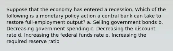 Suppose that the economy has entered a recession. Which of the following is a monetary policy action a central bank can take to restore full-employment output? a. Selling government bonds b. Decreasing government spending c. Decreasing the discount rate d. Increasing the federal funds rate e. Increasing the required reserve ratio