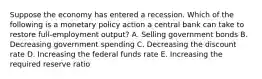 Suppose the economy has entered a recession. Which of the following is a monetary policy action a central bank can take to restore full-employment output? A. Selling government bonds B. Decreasing government spending C. Decreasing the discount rate D. Increasing the federal funds rate E. Increasing the required reserve ratio