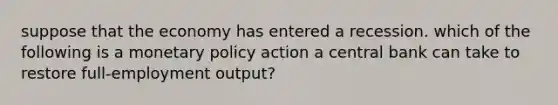 suppose that the economy has entered a recession. which of the following is a monetary policy action a central bank can take to restore full-employment output?