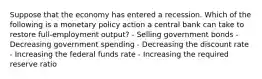 Suppose that the economy has entered a recession. Which of the following is a monetary policy action a central bank can take to restore full-employment output? - Selling government bonds - Decreasing government spending - Decreasing the discount rate - Increasing the federal funds rate - Increasing the required reserve ratio