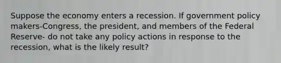 Suppose the economy enters a recession. If government policy makers-Congress, the president, and members of the Federal Reserve- do not take any policy actions in response to the recession, what is the likely result?