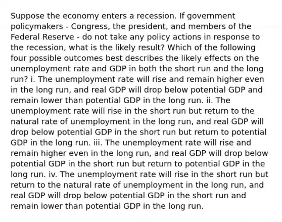 Suppose the economy enters a recession. If government policymakers - Congress, the​ president, and members of the Federal Reserve - do not take any policy actions in response to the​ recession, what is the likely​ result? Which of the following four possible outcomes best describes the likely effects on the unemployment rate and GDP in both the short run and the long​ run? i. The unemployment rate will rise and remain higher even in the long​ run, and real GDP will drop below potential GDP and remain lower than potential GDP in the long run. ii. The unemployment rate will rise in the short run but return to the natural rate of unemployment in the long​ run, and real GDP will drop below potential GDP in the short run but return to potential GDP in the long run. iii. The unemployment rate will rise and remain higher even in the long​ run, and real GDP will drop below potential GDP in the short run but return to potential GDP in the long run. iv. The unemployment rate will rise in the short run but return to the natural rate of unemployment in the long​ run, and real GDP will drop below potential GDP in the short run and remain lower than potential GDP in the long run.