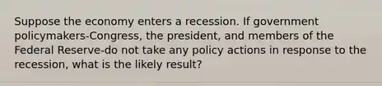 Suppose the economy enters a recession. If government policymakers-​Congress, the​ president, and members of the Federal Reserve-do not take any policy actions in response to the​ recession, what is the likely​ result?