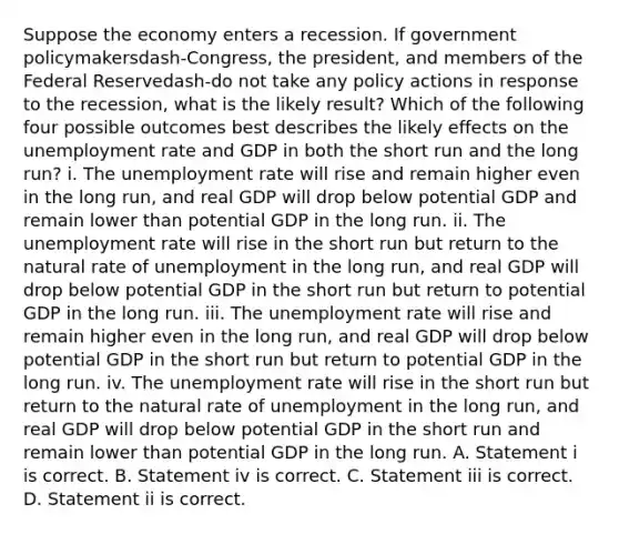 Suppose the economy enters a recession. If government policymakersdash-​Congress, the​ president, and members of the Federal Reservedash-do not take any policy actions in response to the​ recession, what is the likely​ result? Which of the following four possible outcomes best describes the likely effects on the unemployment rate and GDP in both the short run and the long​ run? i. The unemployment rate will rise and remain higher even in the long​ run, and real GDP will drop below potential GDP and remain lower than potential GDP in the long run. ii. The unemployment rate will rise in the short run but return to the natural rate of unemployment in the long​ run, and real GDP will drop below potential GDP in the short run but return to potential GDP in the long run. iii. The unemployment rate will rise and remain higher even in the long​ run, and real GDP will drop below potential GDP in the short run but return to potential GDP in the long run. iv. The unemployment rate will rise in the short run but return to the natural rate of unemployment in the long​ run, and real GDP will drop below potential GDP in the short run and remain lower than potential GDP in the long run. A. Statement i is correct. B. Statement iv is correct. C. Statement iii is correct. D. Statement ii is correct.