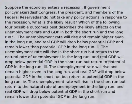 Suppose the economy enters a recession. If government policymakersdash​Congress, the​ president, and members of the Federal Reservedashdo not take any policy actions in response to the​ recession, what is the likely​ result? Which of the following four possible outcomes best describes the likely effects on the unemployment rate and GDP in both the short run and the long​ run? i. The unemployment rate will rise and remain higher even in the long​ run, and real GDP will drop below potential GDP and remain lower than potential GDP in the long run. ii. The unemployment rate will rise in the short run but return to the natural rate of unemployment in the long​ run, and real GDP will drop below potential GDP in the short run but return to potential GDP in the long run. iii. The unemployment rate will rise and remain higher even in the long​ run, and real GDP will drop below potential GDP in the short run but return to potential GDP in the long run. iv. The unemployment rate will rise in the short run but return to the natural rate of unemployment in the long​ run, and real GDP will drop below potential GDP in the short run and remain lower than potential GDP in the long run.