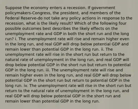 Suppose the economy enters a recession. If government policymakers-​Congress, the​ president, and members of the Federal Reserve-do not take any policy actions in response to the​ recession, what is the likely​ result? Which of the following four possible outcomes best describes the likely effects on the unemployment rate and GDP in both the short run and the long​ run? i. The unemployment rate will rise and remain higher even in the long​ run, and real GDP will drop below potential GDP and remain lower than potential GDP in the long run. ii. The unemployment rate will rise in the short run but return to the natural rate of unemployment in the long​ run, and real GDP will drop below potential GDP in the short run but return to potential GDP in the long run. iii. The unemployment rate will rise and remain higher even in the long​ run, and real GDP will drop below potential GDP in the short run but return to potential GDP in the long run. iv. The unemployment rate will rise in the short run but return to the natural rate of unemployment in the long​ run, and real GDP will drop below potential GDP in the short run and remain lower than potential GDP in the long run.