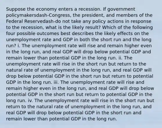 Suppose the economy enters a recession. If government policymakersdash-​Congress, the​ president, and members of the Federal Reservedash-do not take any policy actions in response to the​ recession, what is the likely​ result? Which of the following four possible outcomes best describes the likely effects on the unemployment rate and GDP in both the short run and the long​ run? i. The unemployment rate will rise and remain higher even in the long​ run, and real GDP will drop below potential GDP and remain lower than potential GDP in the long run. ii. The unemployment rate will rise in the short run but return to the natural rate of unemployment in the long​ run, and real GDP will drop below potential GDP in the short run but return to potential GDP in the long run. iii. The unemployment rate will rise and remain higher even in the long​ run, and real GDP will drop below potential GDP in the short run but return to potential GDP in the long run. iv. The unemployment rate will rise in the short run but return to the natural rate of unemployment in the long​ run, and real GDP will drop below potential GDP in the short run and remain lower than potential GDP in the long run.