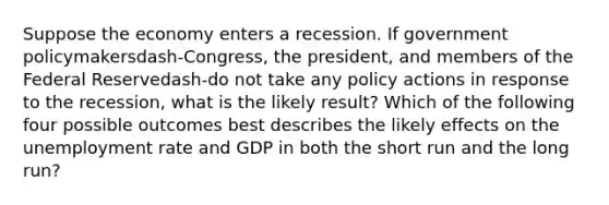 Suppose the economy enters a recession. If government policymakersdash-​Congress, the​ president, and members of the Federal Reservedash-do not take any policy actions in response to the​ recession, what is the likely​ result? Which of the following four possible outcomes best describes the likely effects on the unemployment rate and GDP in both the short run and the long​ run?