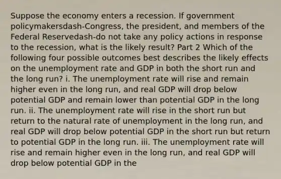 Suppose the economy enters a recession. If government policymakersdash-​Congress, the​ president, and members of the Federal Reservedash-do not take any policy actions in response to the​ recession, what is the likely​ result? Part 2 Which of the following four possible outcomes best describes the likely effects on the unemployment rate and GDP in both the short run and the long​ run? i. The unemployment rate will rise and remain higher even in the long​ run, and real GDP will drop below potential GDP and remain lower than potential GDP in the long run. ii. The unemployment rate will rise in the short run but return to the natural rate of unemployment in the long​ run, and real GDP will drop below potential GDP in the short run but return to potential GDP in the long run. iii. The unemployment rate will rise and remain higher even in the long​ run, and real GDP will drop below potential GDP in the