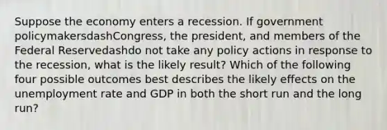 Suppose the economy enters a recession. If government policymakersdash​Congress, the​ president, and members of the Federal Reservedashdo not take any policy actions in response to the​ recession, what is the likely​ result? Which of the following four possible outcomes best describes the likely effects on the unemployment rate and GDP in both the short run and the long​ run?