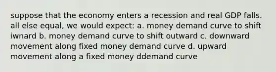 suppose that the economy enters a recession and real GDP falls. all else equal, we would expect: a. money demand curve to shift iwnard b. money demand curve to shift outward c. downward movement along fixed money demand curve d. upward movement along a fixed money ddemand curve