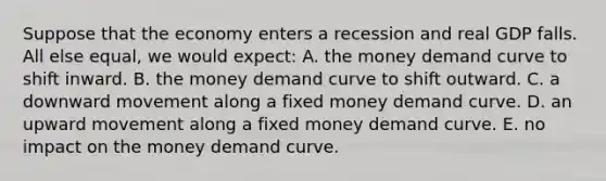 Suppose that the economy enters a recession and real GDP falls. All else equal, we would expect: A. the money demand curve to shift inward. B. the money demand curve to shift outward. C. a downward movement along a fixed money demand curve. D. an upward movement along a fixed money demand curve. E. no impact on the money demand curve.