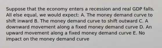 Suppose that the economy enters a recession and real GDP falls. All else equal, we would expect: A. The money demand curve to shift inward B. The money demand curve to shift outward C. A downward movement along a fixed money demand curve D. An upward movement along a fixed money demand curve E. No impact on the money demand curve