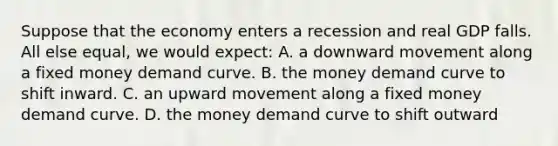 Suppose that the economy enters a recession and real GDP falls. All else equal, we would expect: A. a downward movement along a fixed money demand curve. B. the money demand curve to shift inward. C. an upward movement along a fixed money demand curve. D. the money demand curve to shift outward