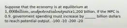 Suppose that the economy is at equilibrium at 1,000 billion, and potential output is1,200 billion. If the MPC is 0.9, government spending must increase by ______ billion dollars to reach potential output. -100 -10 -200 -20