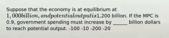 Suppose that the economy is at equilibrium at 1,000 billion, and potential output is1,200 billion. If the MPC is 0.9, government spending must increase by ______ billion dollars to reach potential output. -100 -10 -200 -20